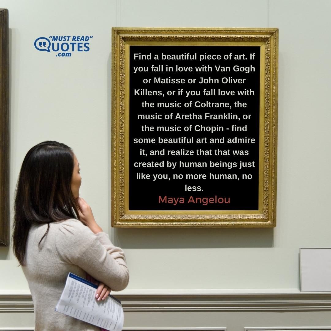 Find a beautiful piece of art. If you fall in love with Van Gogh or Matisse or John Oliver Killens, or if you fall love with the music of Coltrane, the music of Aretha Franklin, or the music of Chopin - find some beautiful art and admire it, and realize that that was created by human beings just like you, no more human, no less.