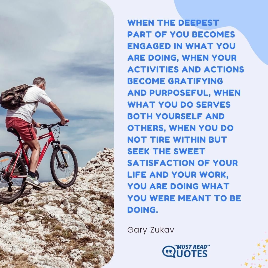 When the deepest part of you becomes engaged in what you are doing, when your activities and actions become gratifying and purposeful, when what you do serves both yourself and others, when you do not tire within but seek the sweet satisfaction of your life and your work, you are doing what you were meant to be doing.