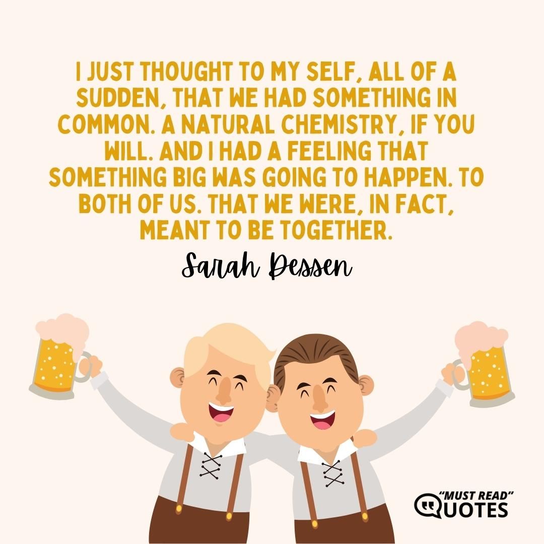 I just thought to my self, all of a sudden, that we had something in common. A natural chemistry, if you will. And I had a feeling that something big was going to happen. To both of us. That we were, in fact, meant to be together.