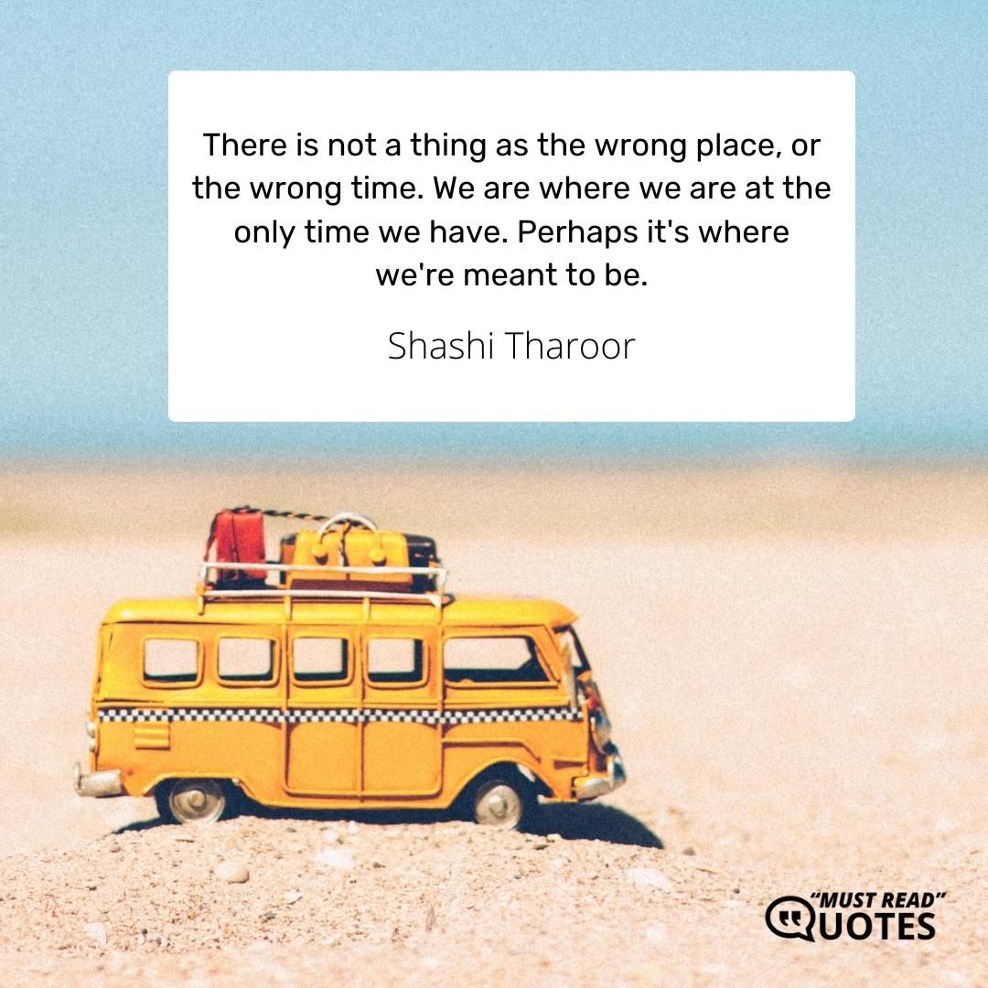 There is not a thing as the wrong place, or the wrong time. We are where we are at the only time we have. Perhaps it's where we're meant to be.