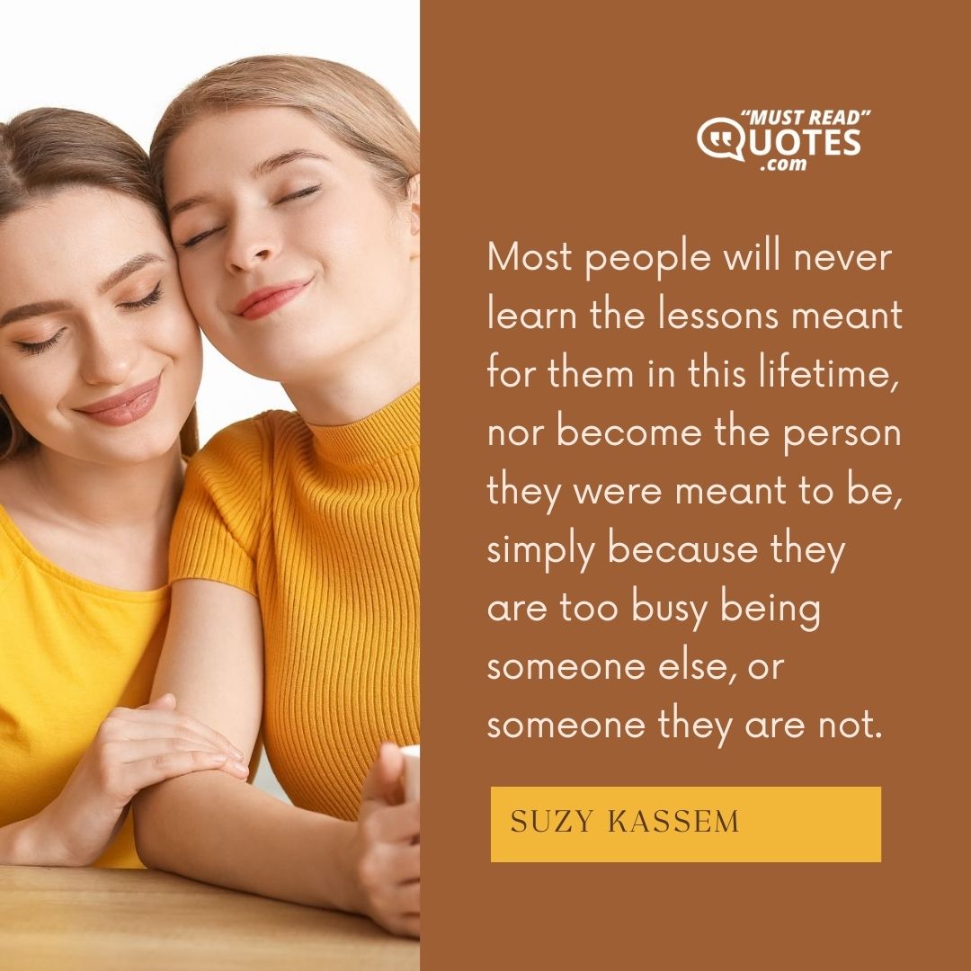 Most people will never learn the lessons meant for them in this lifetime, nor become the person they were meant to be, simply because they are too busy being someone else, or someone they are not.
