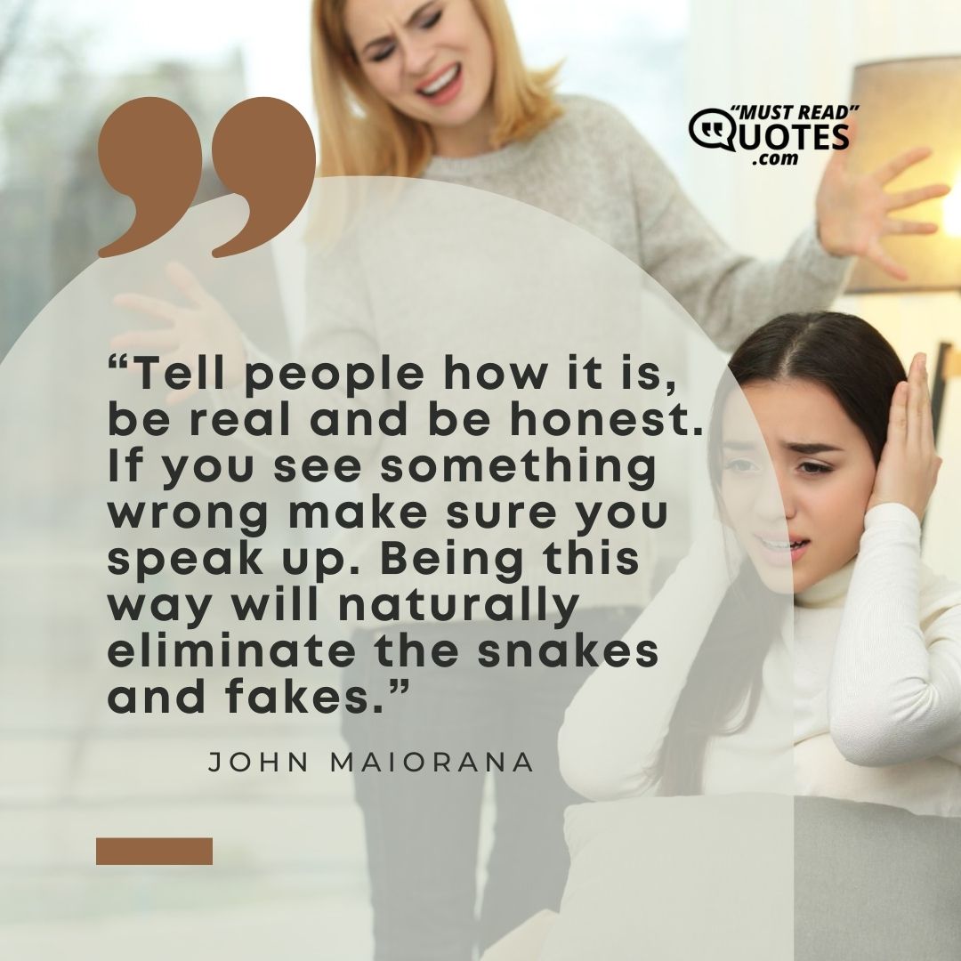 Tell people how it is, be real and be honest. If you see something wrong make sure you speak up. Being this way will naturally eliminate the snakes and fakes.
