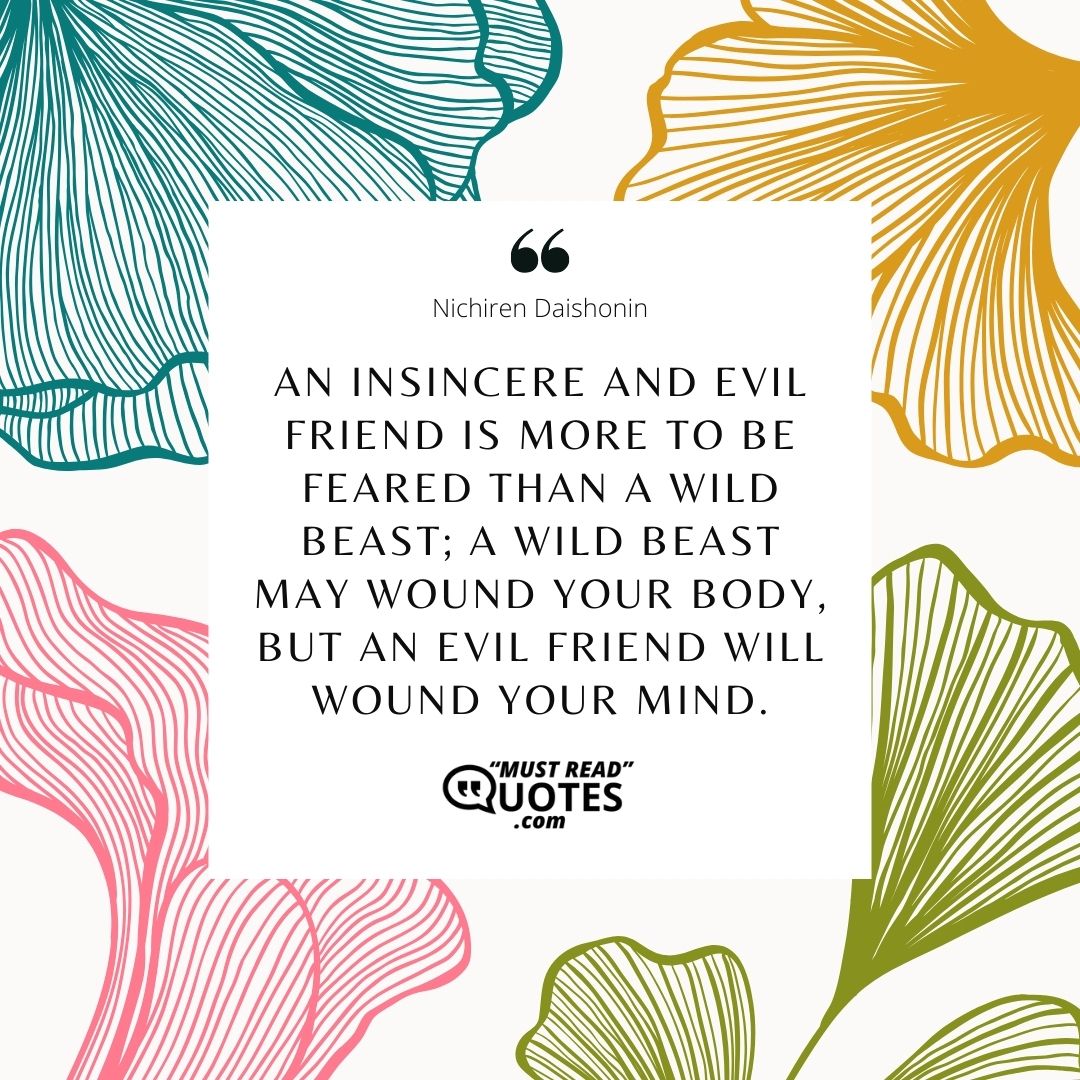 An insincere and evil friend is more to be feared than a wild beast; a wild beast may wound your body, but an evil friend will wound your mind.