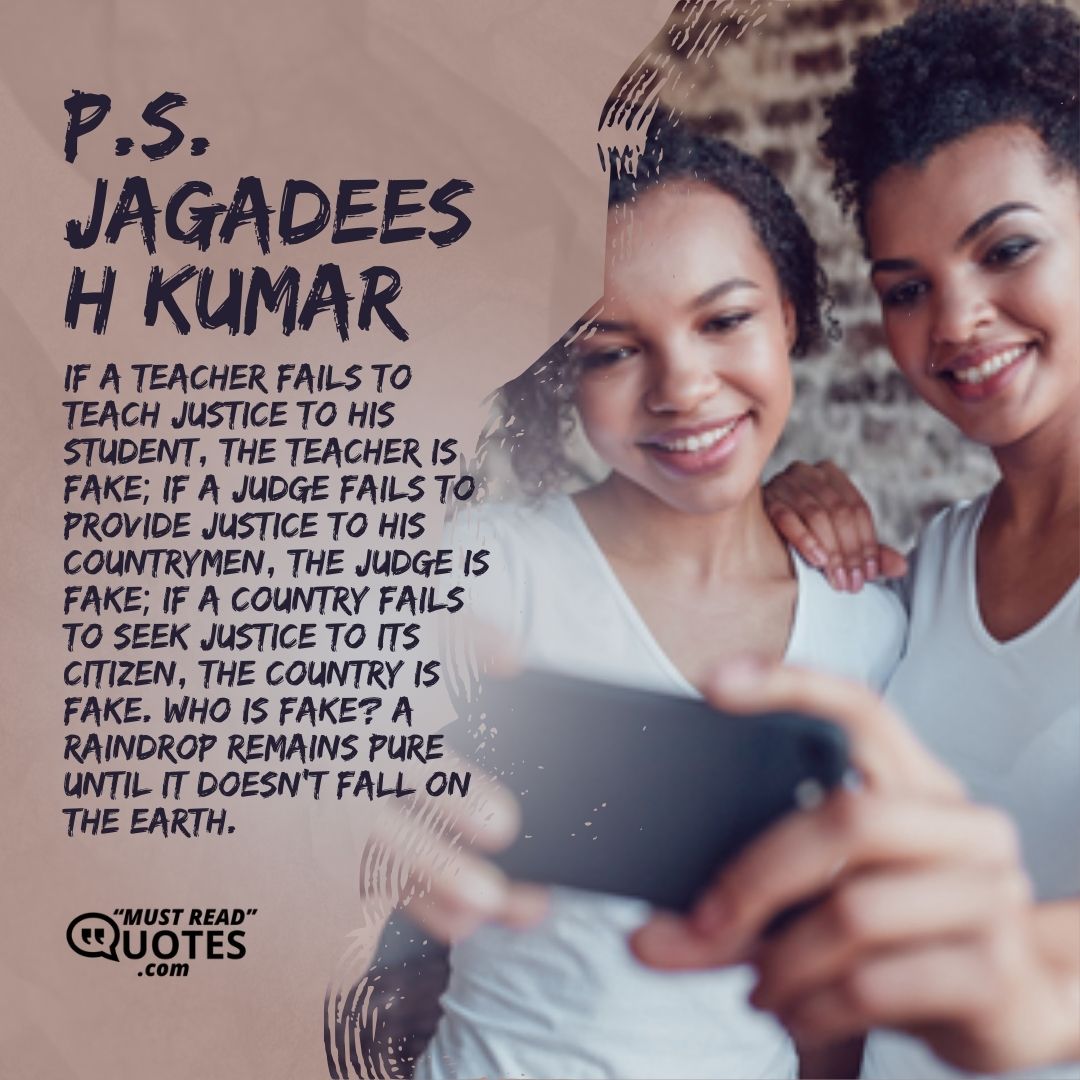 If a teacher fails to teach justice to his student, the teacher is fake; if a judge fails to provide justice to his countrymen, the judge is fake; if a country fails to seek justice to its citizen, the country is fake. Who is fake? A raindrop remains pure until it doesn't fall on the earth.