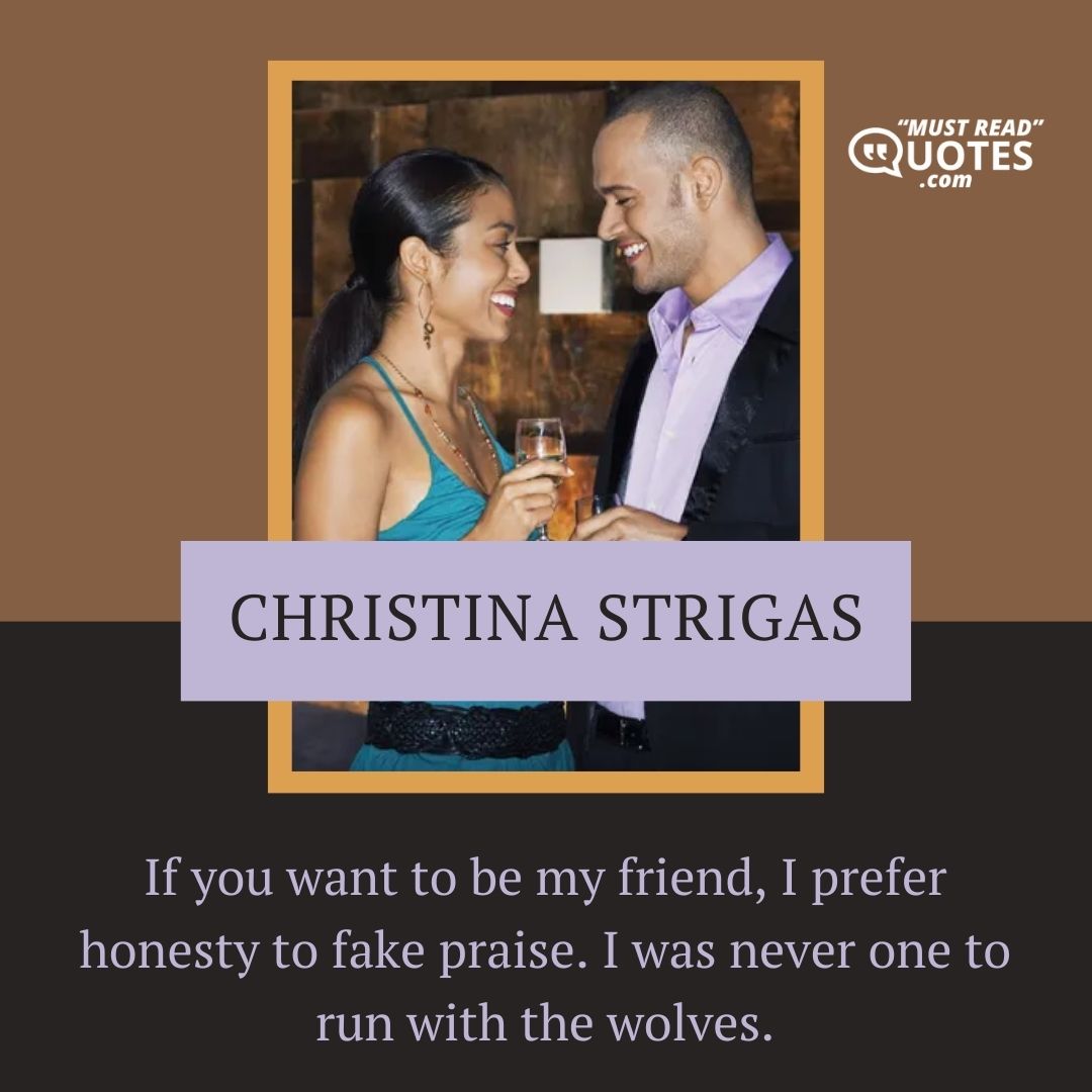 If you want to be my friend, I prefer honesty to fake praise. I was never one to run with the wolves.
