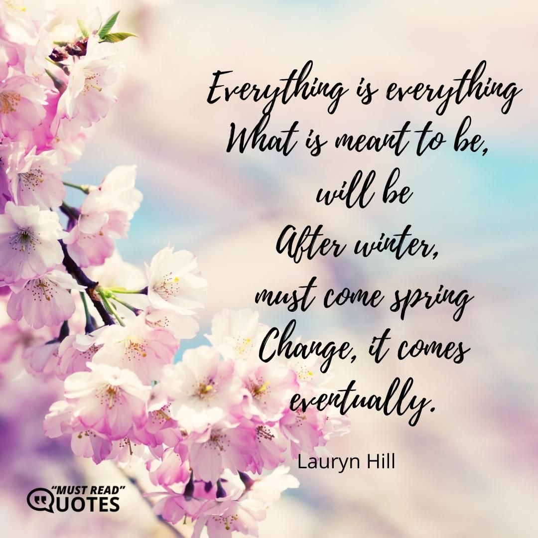 Everything is everything What is meant to be, will be After winter, must come spring Change, it comes eventually.