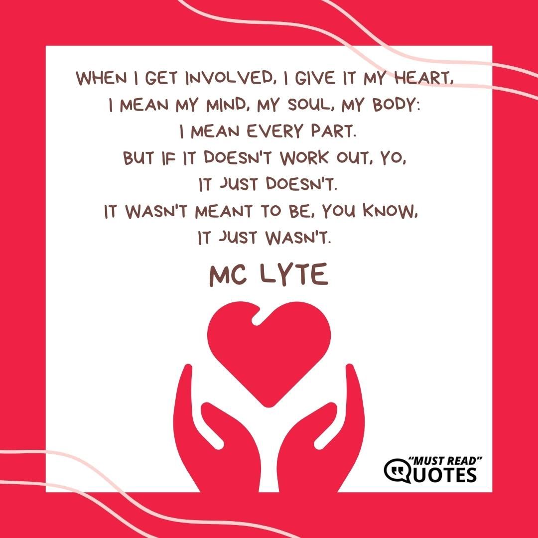 When I get involved, I give it my heart, I mean my mind, my soul, my body: I mean every part. But if it doesn't work out, yo, it just doesn't. It wasn't meant to be, you know, it just wasn't.