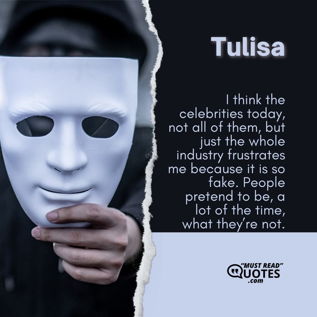 I think the celebrities today, not all of them, but just the whole industry frustrates me because it is so fake. People pretend to be, a lot of the time, what they’re not.