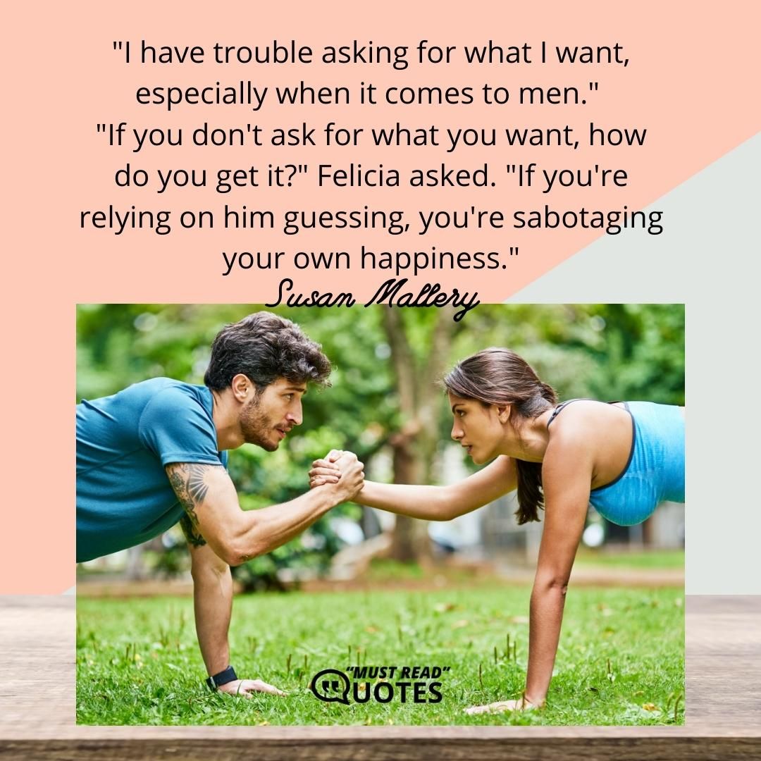 "I have trouble asking for what I want, especially when it comes to men." "If you don't ask for what you want, how do you get it?" Felicia asked. "If you're relying on him guessing, you're sabotaging your own happiness."