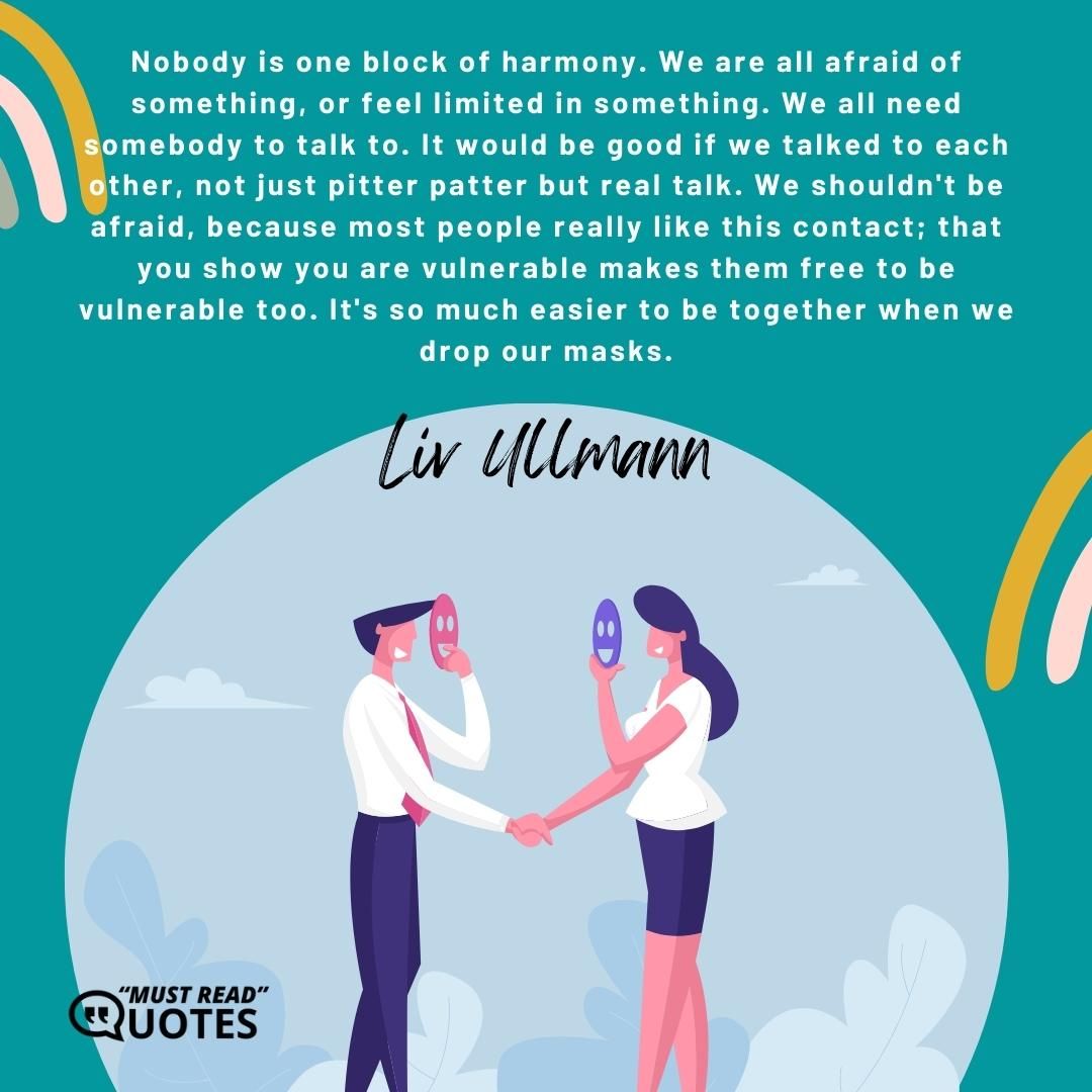 Nobody is one block of harmony. We are all afraid of something, or feel limited in something. We all need somebody to talk to. It would be good if we talked to each other, not just pitter patter but real talk. We shouldn't be afraid, because most people really like this contact; that you show you are vulnerable makes them free to be vulnerable too. It's so much easier to be together when we drop our masks.