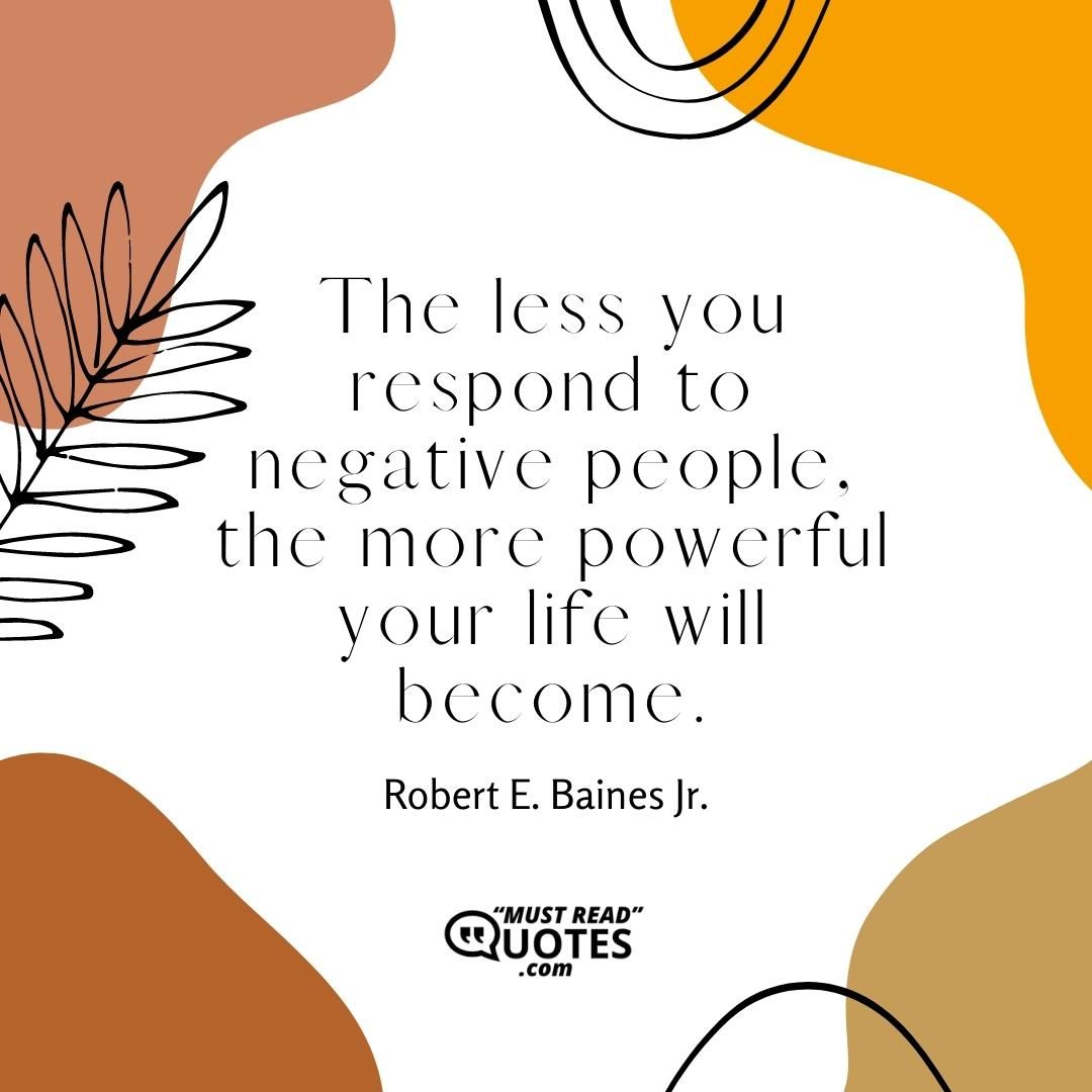 The less you respond to negative people, the more powerful your life will become.