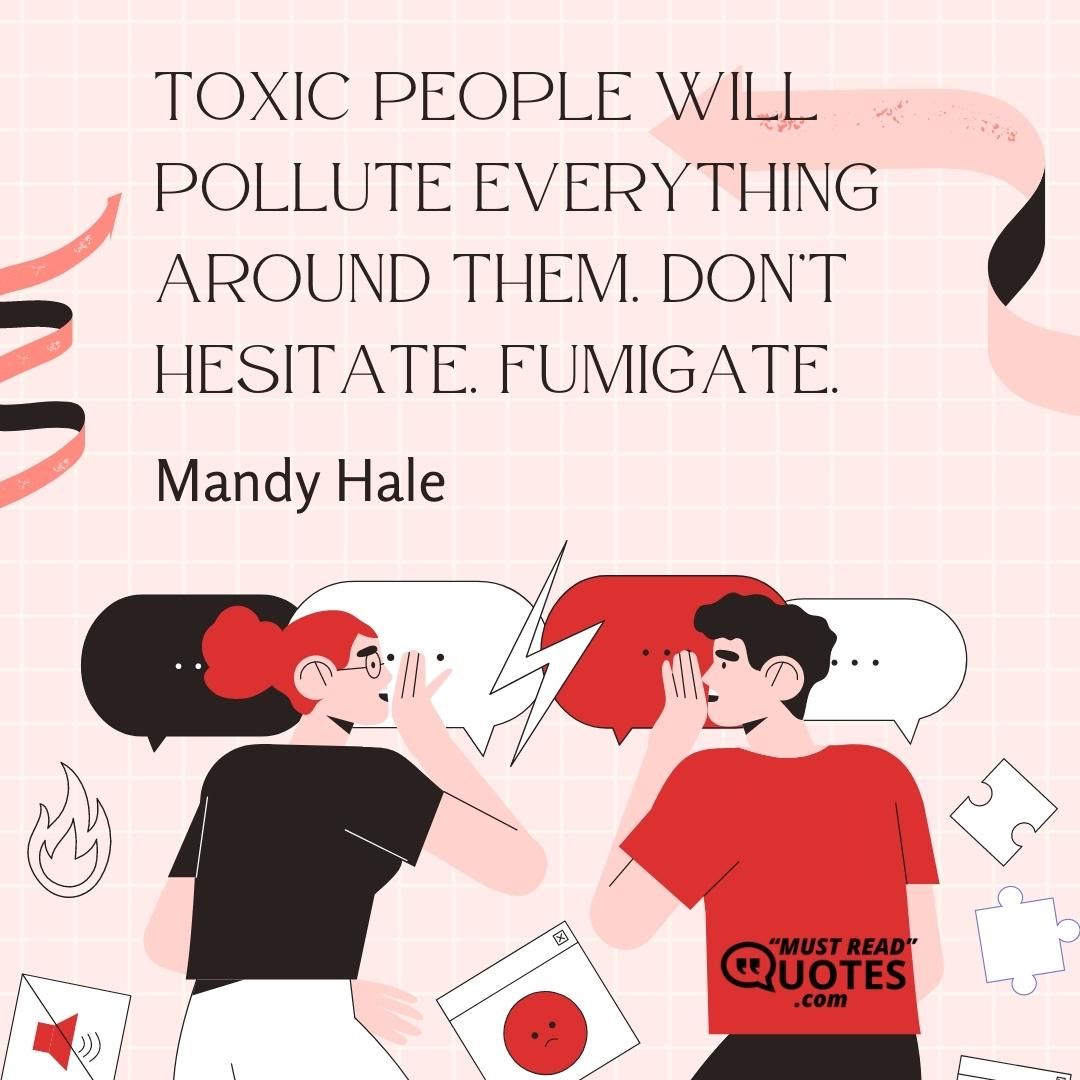 Toxic people will pollute everything around them. Don’t hesitate. Fumigate.