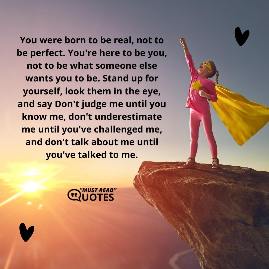 You were born to be real, not to be perfect. You're here to be you, not to be what someone else wants you to be. Stand up for yourself, look them in the eye, and say Don't judge me until you know me, don't underestimate me until you've challenged me, and don't talk about me until you've talked to me.