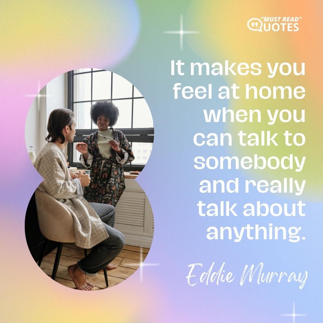It makes you feel at home when you can talk to somebody and really talk about anything.