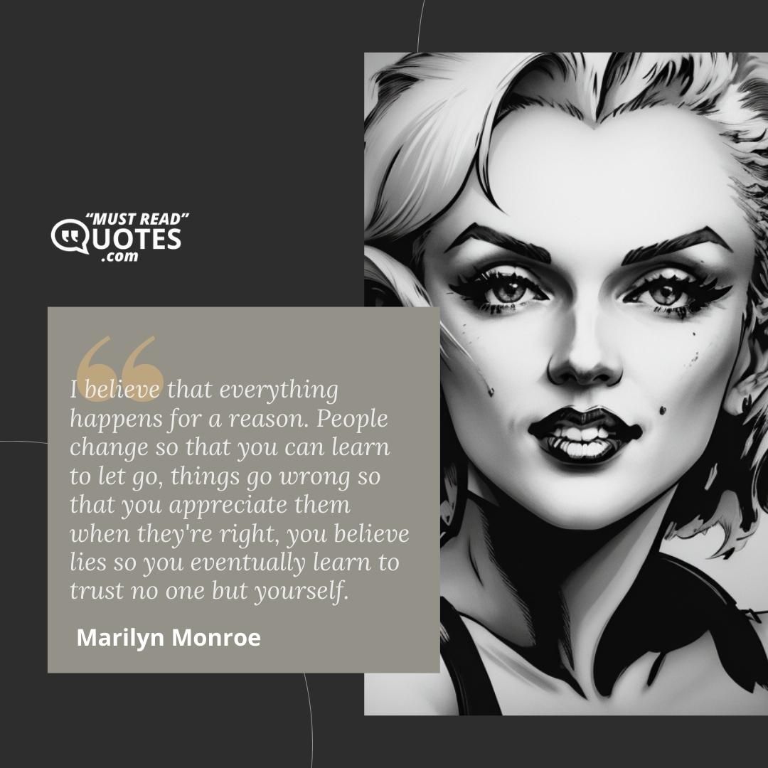 I believe that everything happens for a reason. People change so that you can learn to let go, things go wrong so that you appreciate them when they're right, you believe lies so you eventually learn to trust no one but yourself.