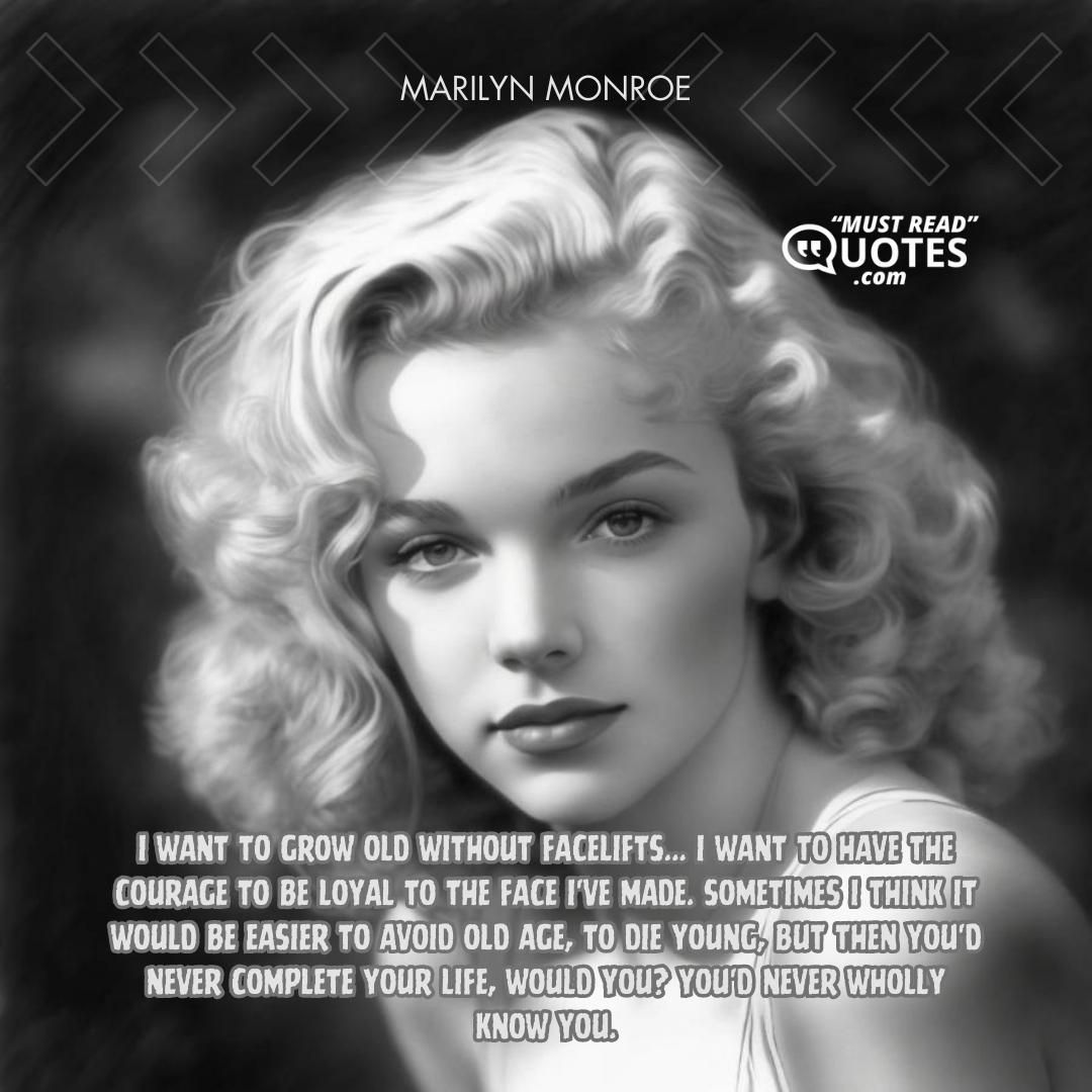 I want to grow old without facelifts... I want to have the courage to be loyal to the face I've made. Sometimes I think it would be easier to avoid old age, to die young, but then you'd never complete your life, would you? You'd never wholly know you.