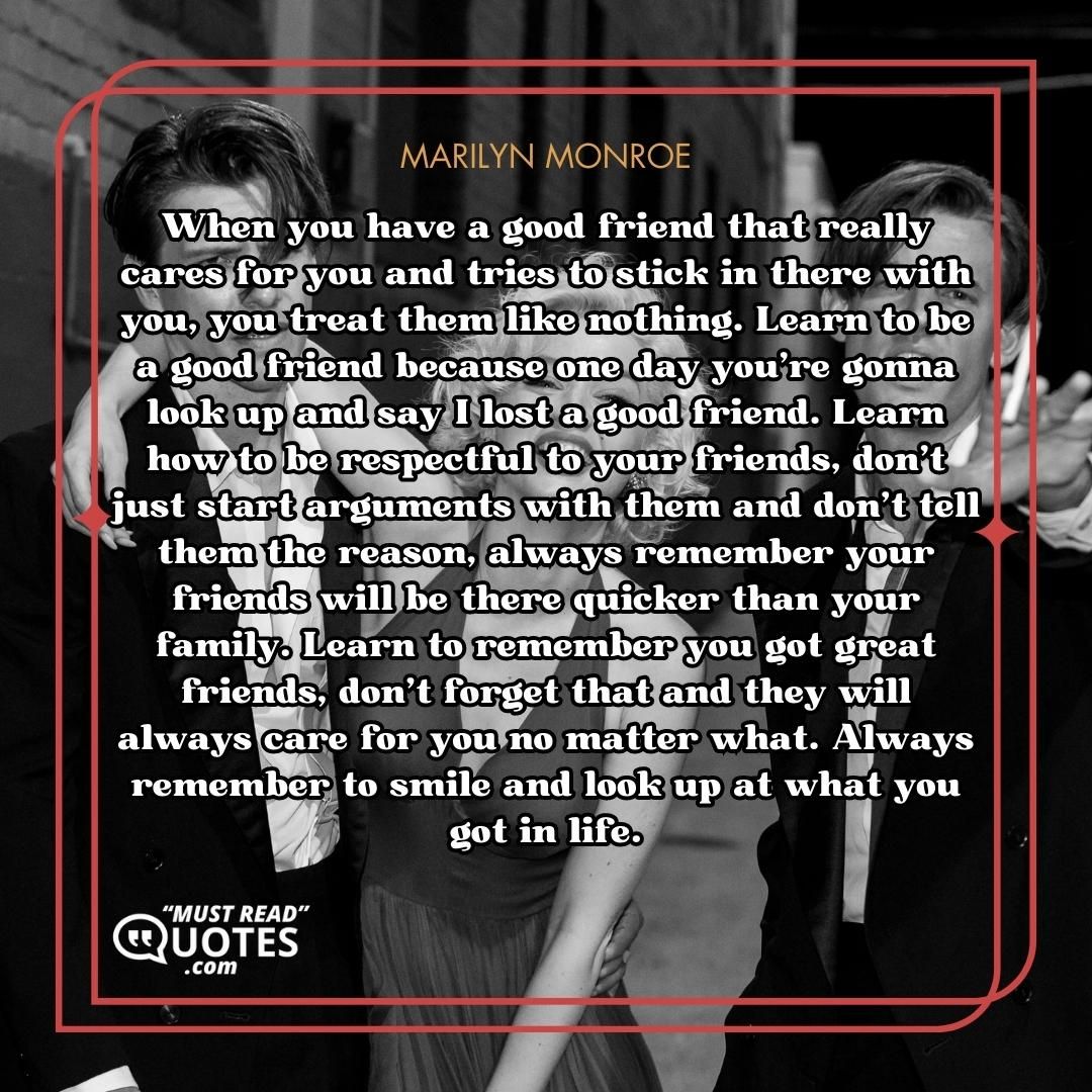 When you have a good friend that really cares for you and tries to stick in there with you, you treat them like nothing. Learn to be a good friend because one day you're gonna look up and say I lost a good friend. Learn how to be respectful to your friends, don't just start arguments with them and don't tell them the reason, always remember your friends will be there quicker than your family. Learn to remember you got great friends, don't forget that and they will always care for you no matter what. Always remember to smile and look up at what you got in life.