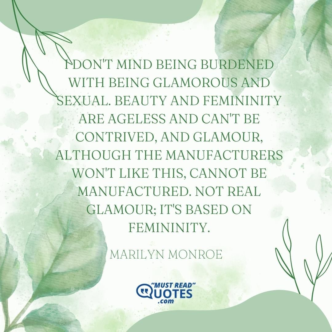 I don't mind being burdened with being glamorous and sexual. Beauty and femininity are ageless and can't be contrived, and glamour, although the manufacturers won't like this, cannot be manufactured. Not real glamour; it's based on femininity.