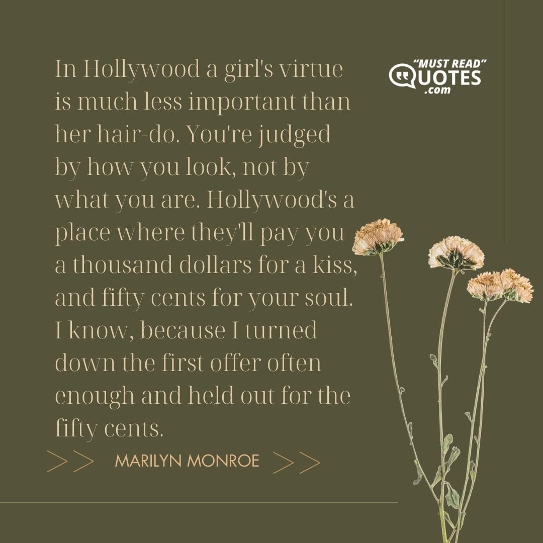 In Hollywood a girl's virtue is much less important than her hair-do. You're judged by how you look, not by what you are. Hollywood's a place where they'll pay you a thousand dollars for a kiss, and fifty cents for your soul. I know, because I turned down the first offer often enough and held out for the fifty cents.