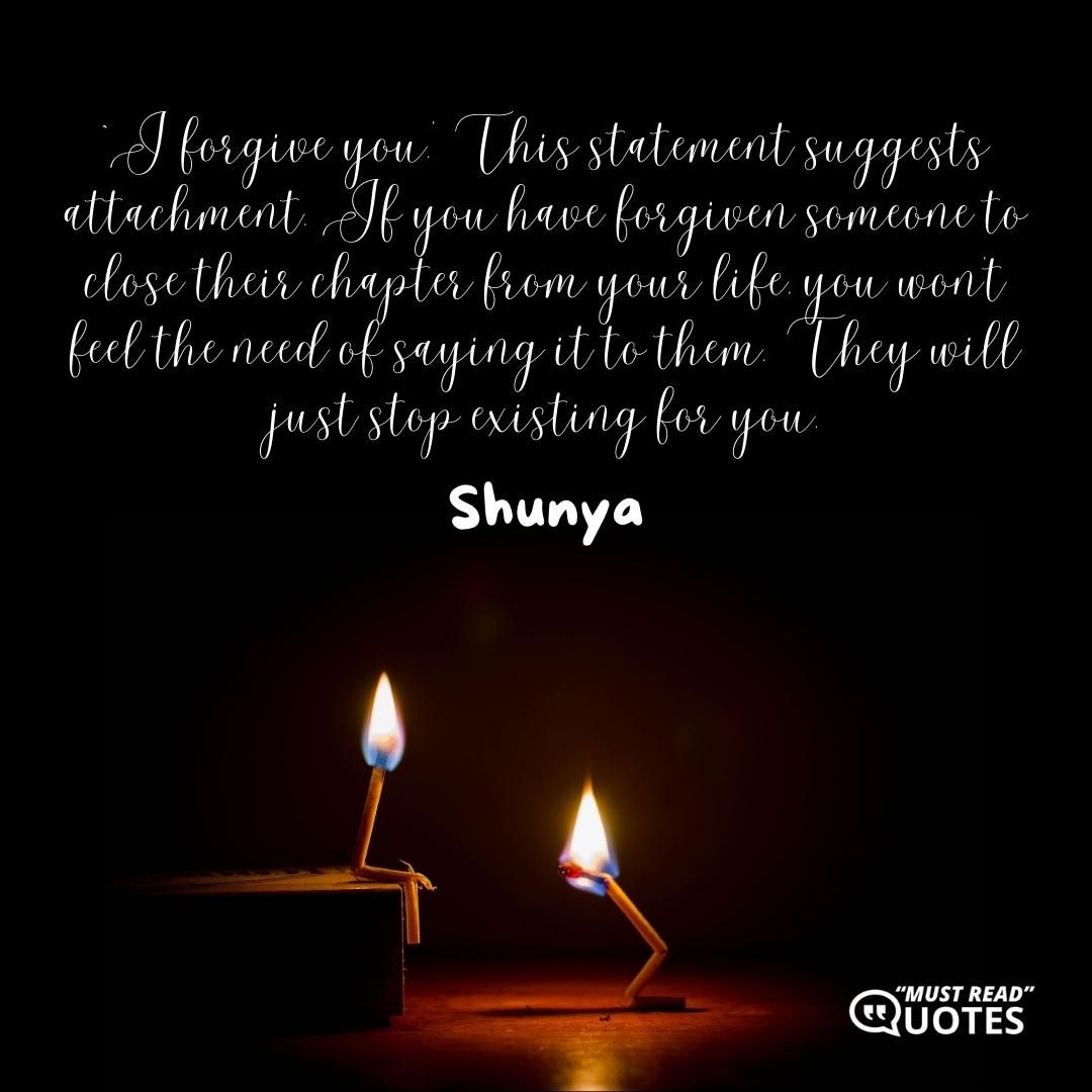`I forgive you.’ This statement suggests attachment. If you have forgiven someone to close their chapter from your life, you won’t feel the need of saying it to them. They will just stop existing for you.