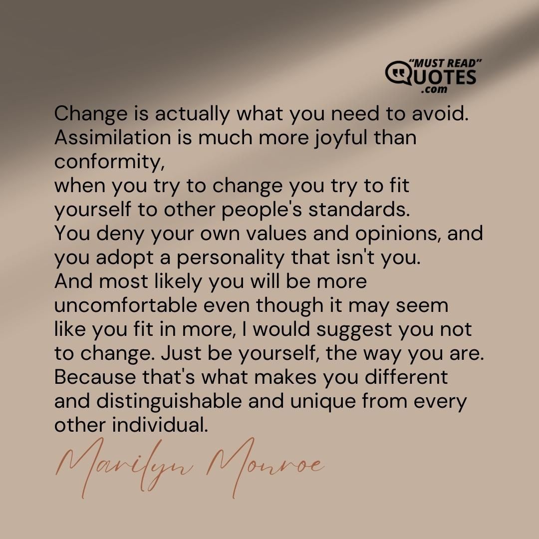 Change is actually what you need to avoid. Assimilation is much more joyful than conformity, when you try to change you try to fit yourself to other people's standards. You deny your own values and opinions, and you adopt a personality that isn't you. And most likely you will be more uncomfortable even though it may seem like you fit in more, I would suggest you not to change. Just be yourself, the way you are. Because that's what makes you different and distinguishable and unique from every other individual.