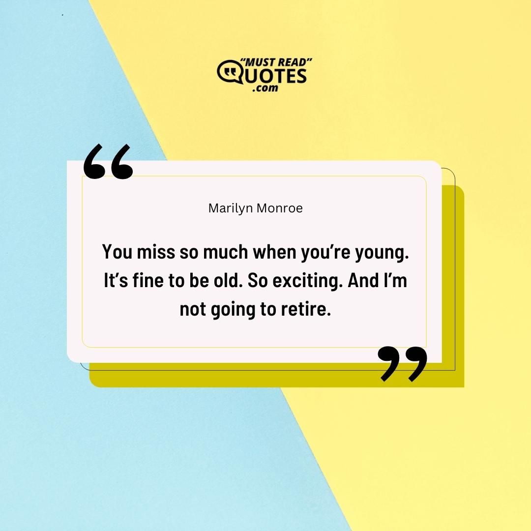 You miss so much when you’re young. It’s fine to be old. So exciting. And I’m not going to retire.