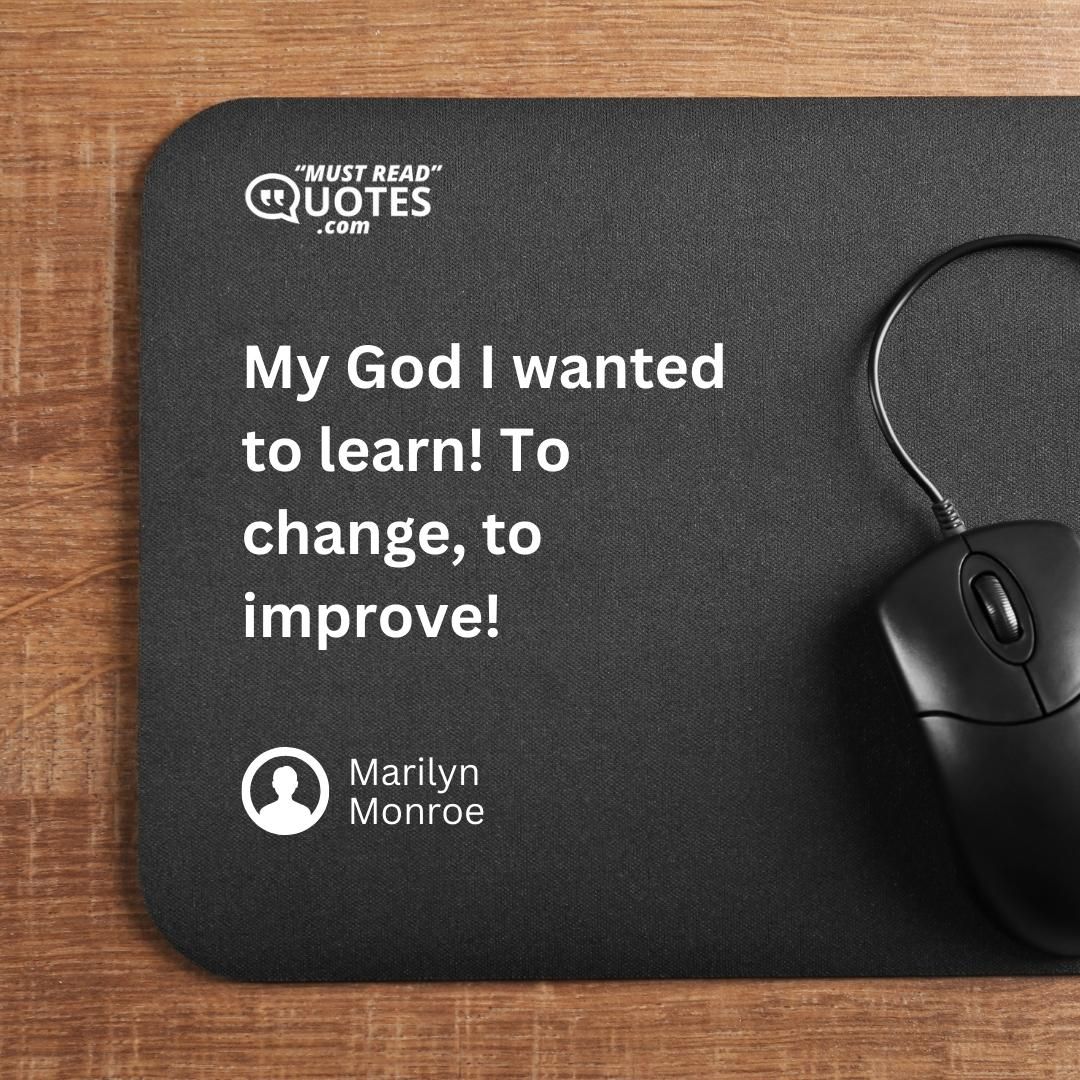 My God I wanted to learn! To change, to improve!