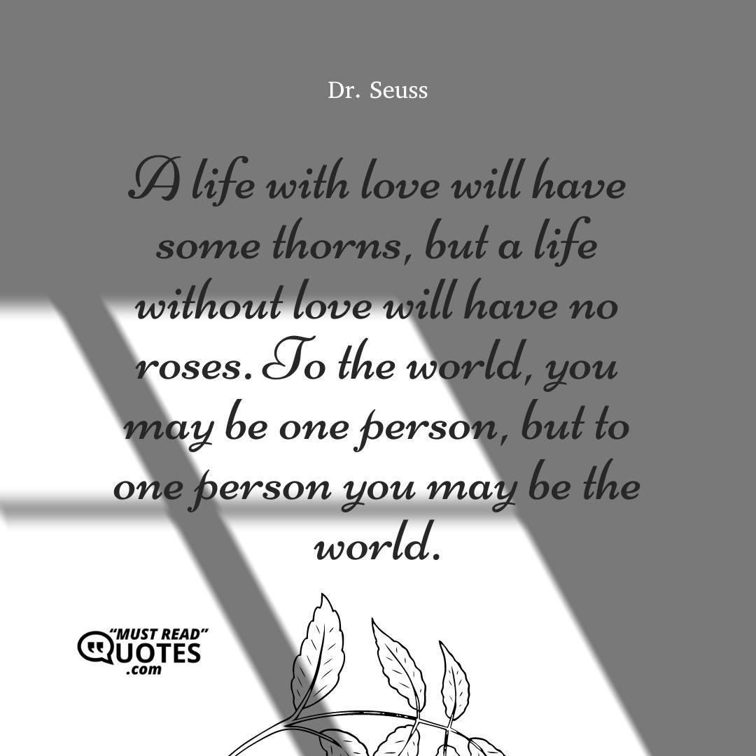 A life with love will have some thorns, but a life without love will have no roses. To the world, you may be one person, but to one person you may be the world.