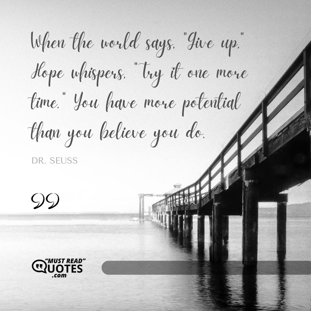 When the world says, "Give up," Hope whispers, "Try it one more time." You have more potential than you believe you do.