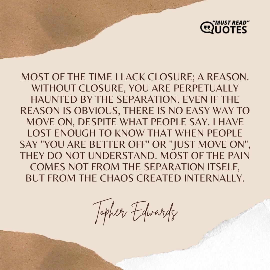 Most of the time I lack closure; a reason. Without closure, you are perpetually haunted by the separation. Even if the reason is obvious, there is no easy way to move on, despite what people say. I have lost enough to know that when people say "You are better off" or "Just move on", they do not understand. Most of the pain comes not from the separation itself, but from the chaos created internally.