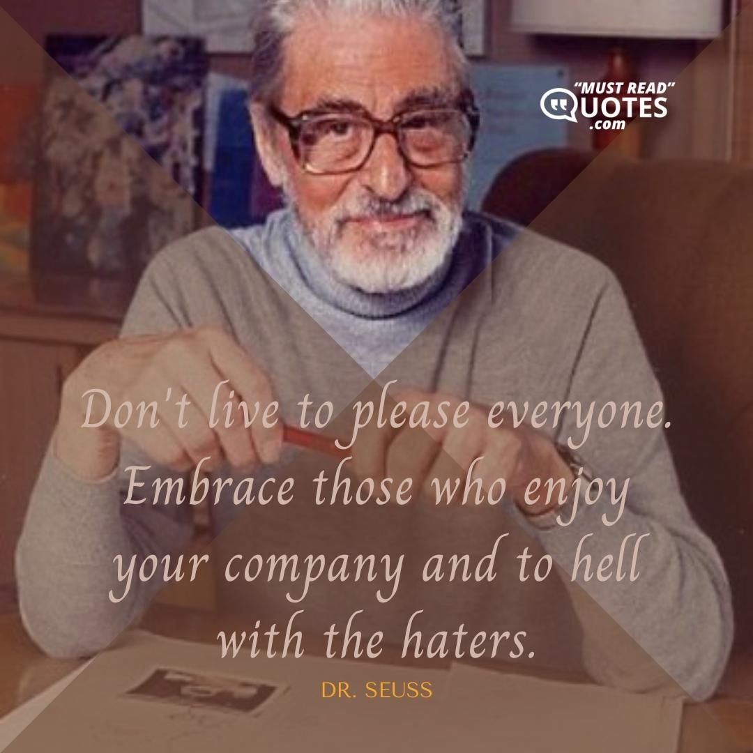 Don't live to please everyone. Embrace those who enjoy your company and to hell with the haters.