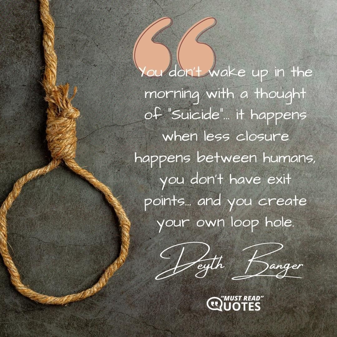 You don't wake up in the morning with a thought of "Suicide"... it happens when less closure happens between humans, you don't have exit points... and you create your own loop hole.