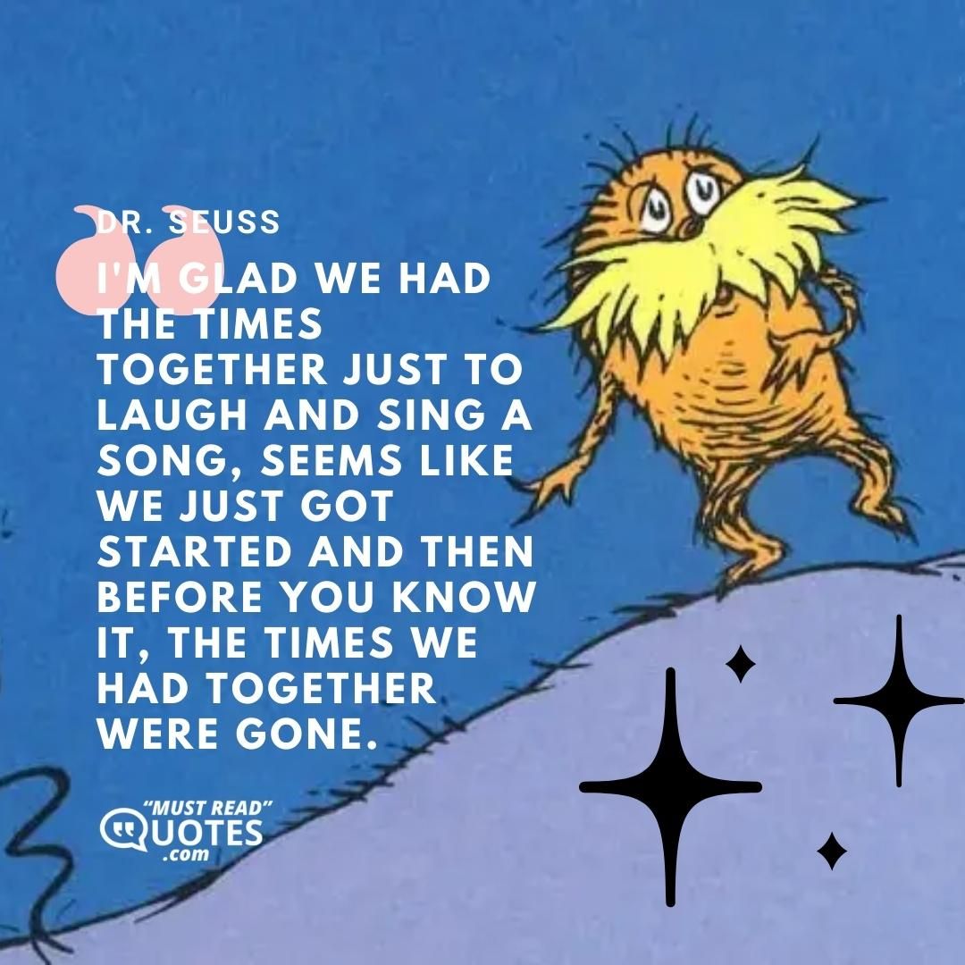 I'm glad we had the times together just to laugh and sing a song, seems like we just got started and then before you know it, the times we had together were gone.