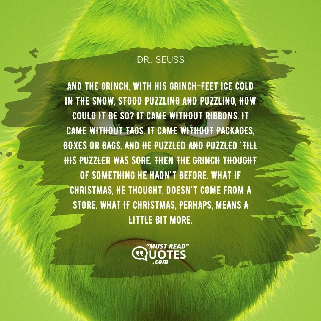 And the Grinch, with his Grinch-feet ice cold in the snow, stood puzzling and puzzling, how could it be so? It came without ribbons. It came without tags. It came without packages, boxes or bags. And he puzzled and puzzled 'till his puzzler was sore. Then the Grinch thought of something he hadn't before. What if Christmas, he thought, doesn't come from a store. What if Christmas, perhaps, means a little bit more.