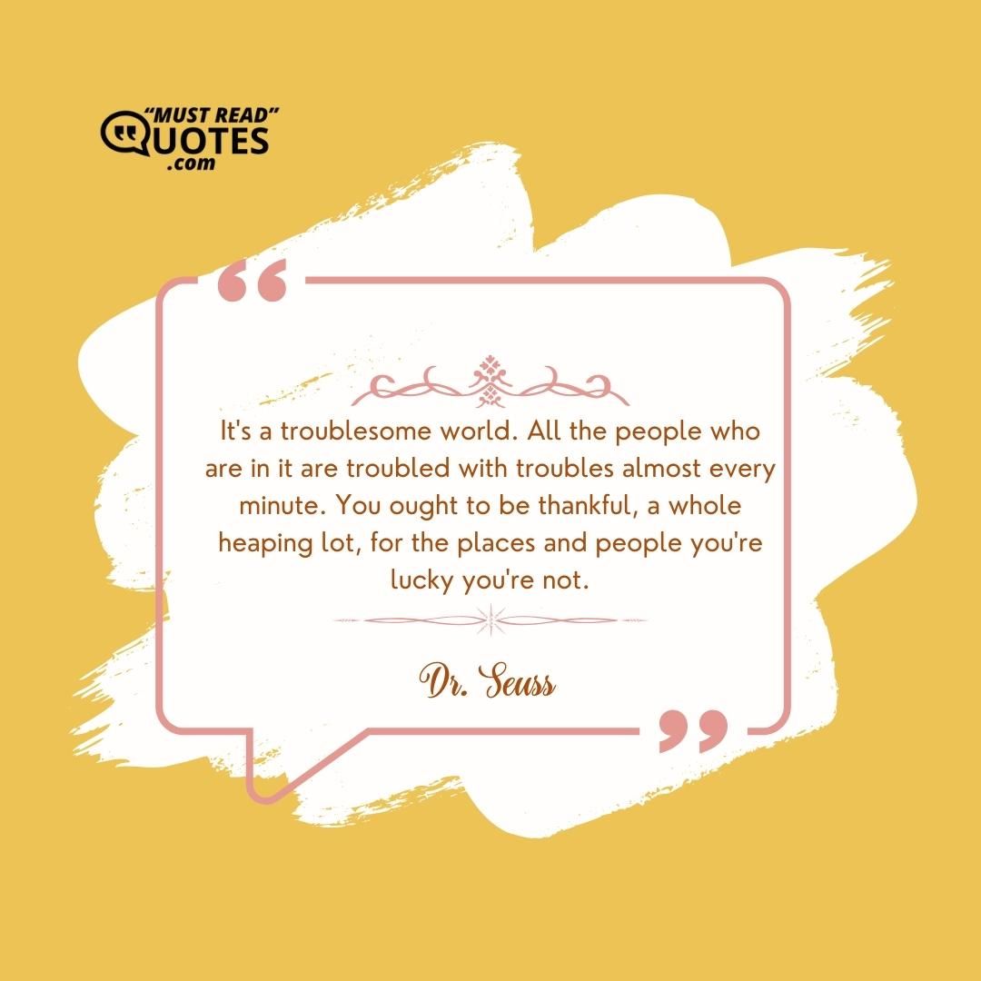 It's a troublesome world. All the people who are in it are troubled with troubles almost every minute. You ought to be thankful, a whole heaping lot, for the places and people you're lucky you're not.