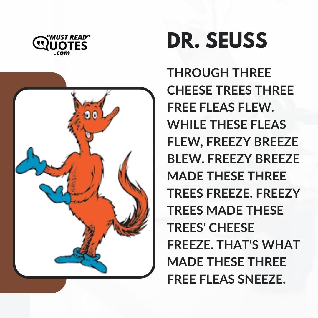 Through three cheese trees three free fleas flew. While these fleas flew, freezy breeze blew. Freezy breeze made these three trees freeze. Freezy trees made these trees' cheese freeze. That's what made these three free fleas sneeze.
