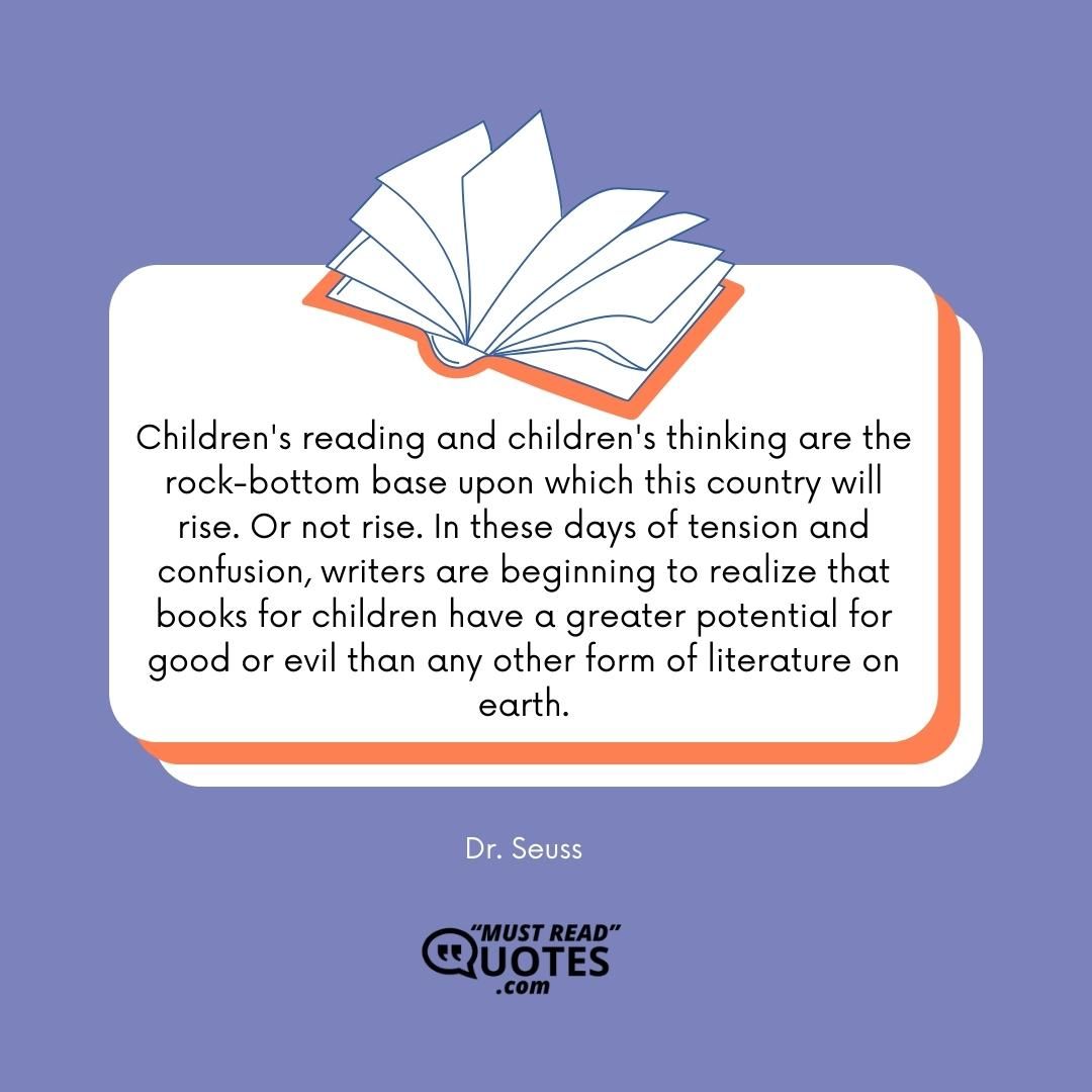 Children's reading and children's thinking are the rock-bottom base upon which this country will rise. Or not rise. In these days of tension and confusion, writers are beginning to realize that books for children have a greater potential for good or evil than any other form of literature on earth.