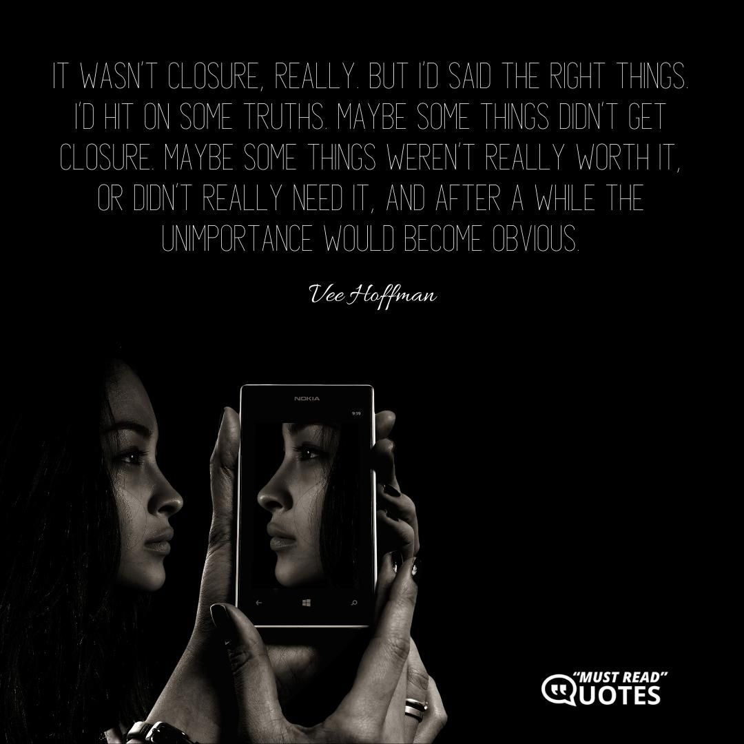 It wasn’t closure, really. But I’d said the right things. I’d hit on some truths. Maybe some things didn’t get closure. Maybe some things weren’t really worth it, or didn’t really need it, and after a while the unimportance would become obvious.