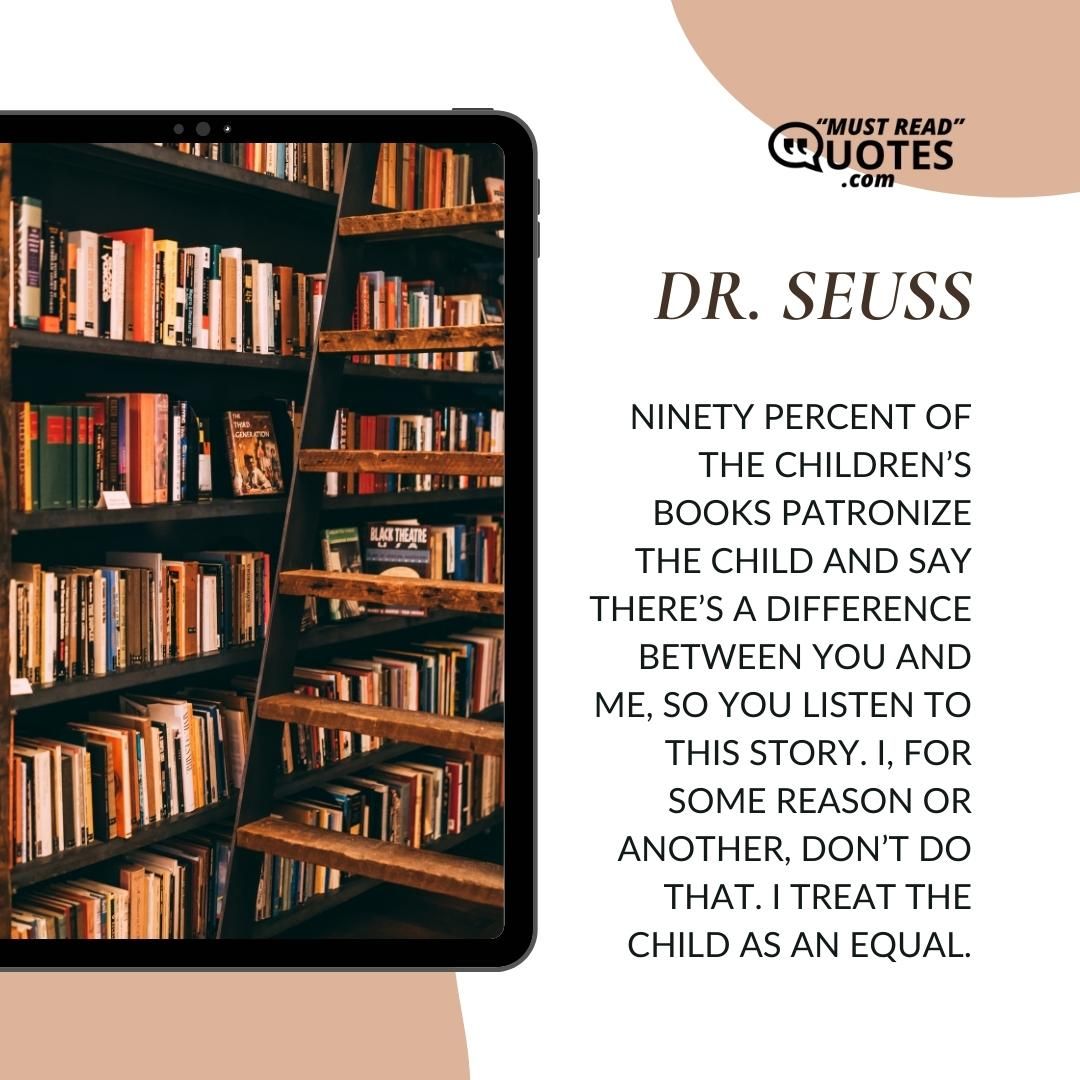 Ninety percent of the children’s books patronize the child and say there’s a difference between you and me, so you listen to this story. I, for some reason or another, don’t do that. I treat the child as an equal.