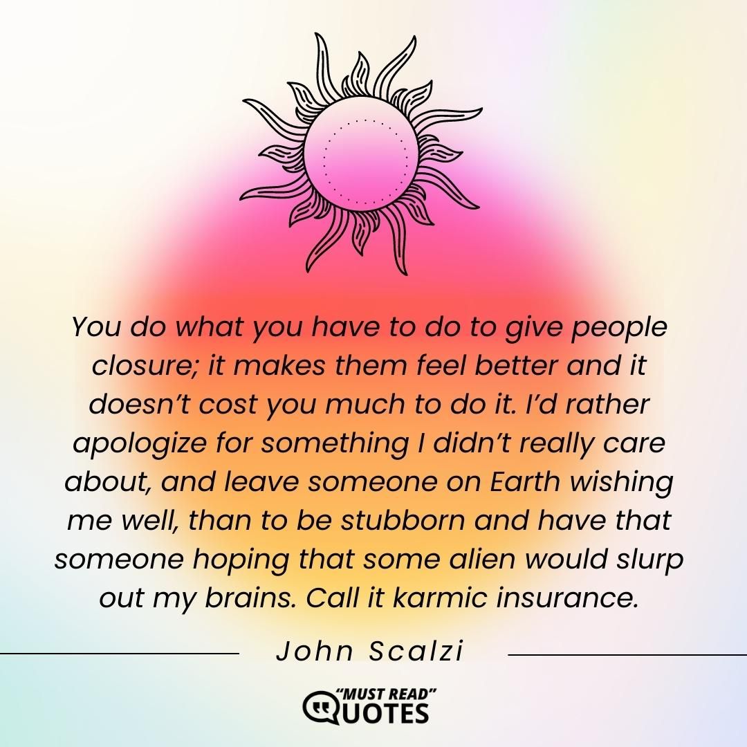 You do what you have to do to give people closure; it makes them feel better and it doesn’t cost you much to do it. I’d rather apologize for something I didn’t really care about, and leave someone on Earth wishing me well, than to be stubborn and have that someone hoping that some alien would slurp out my brains. Call it karmic insurance.