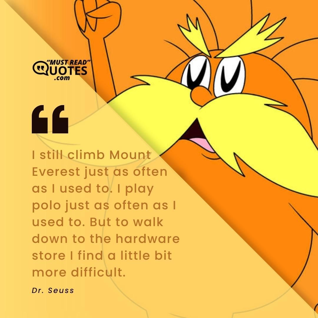 I still climb Mount Everest just as often as I used to. I play polo just as often as I used to. But to walk down to the hardware store I find a little bit more difficult.