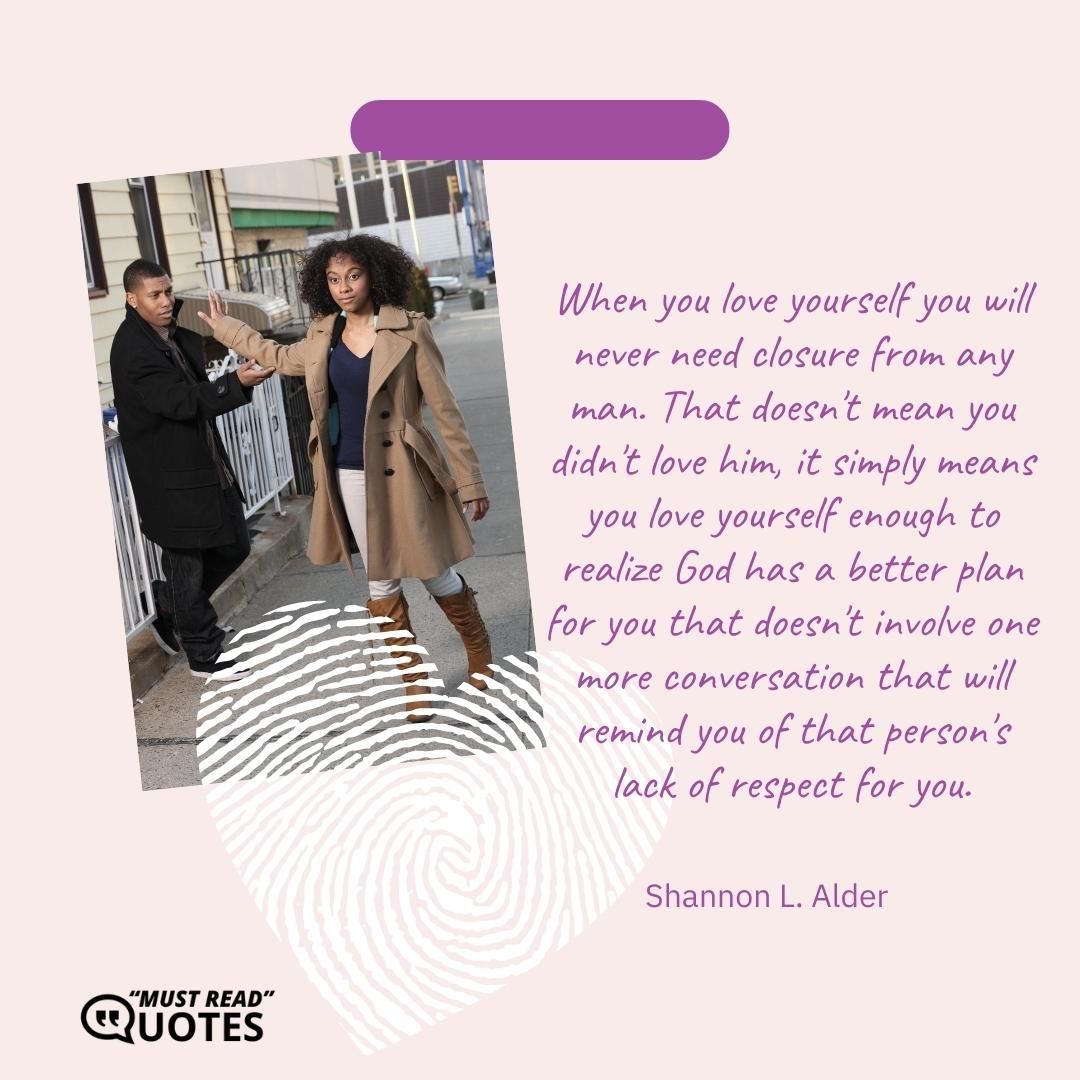 When you love yourself you will never need closure from any man. That doesn't mean you didn't love him, it simply means you love yourself enough to realize God has a better plan for you that doesn't involve one more conversation that will remind you of that person's lack of respect for you.