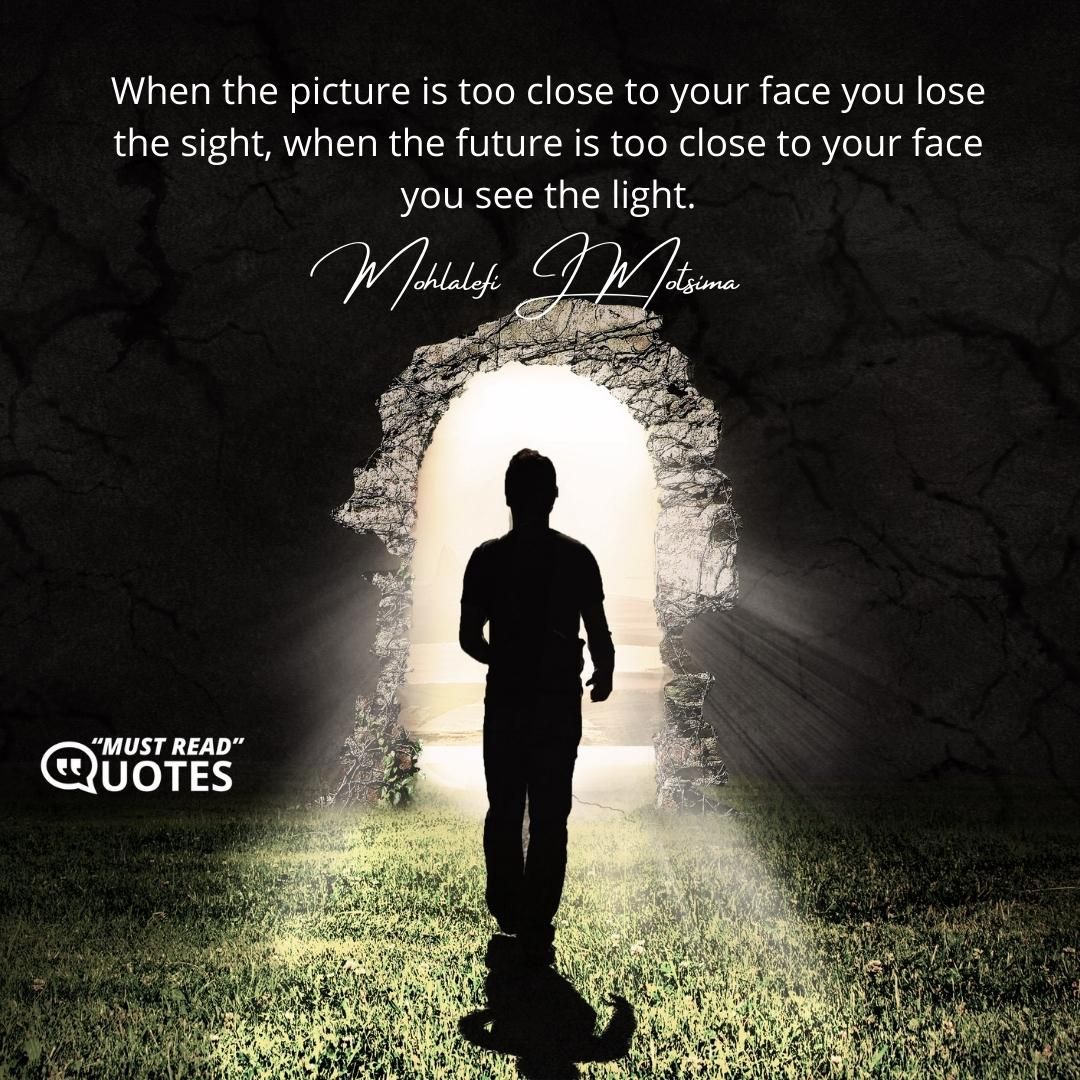 When the picture is too close to your face you lose the sight, when the future is too close to your face you see the light.