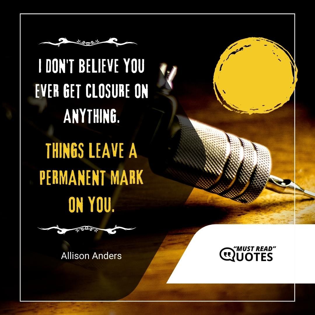 I don't believe you ever get closure on anything. Things leave a permanent mark on you.