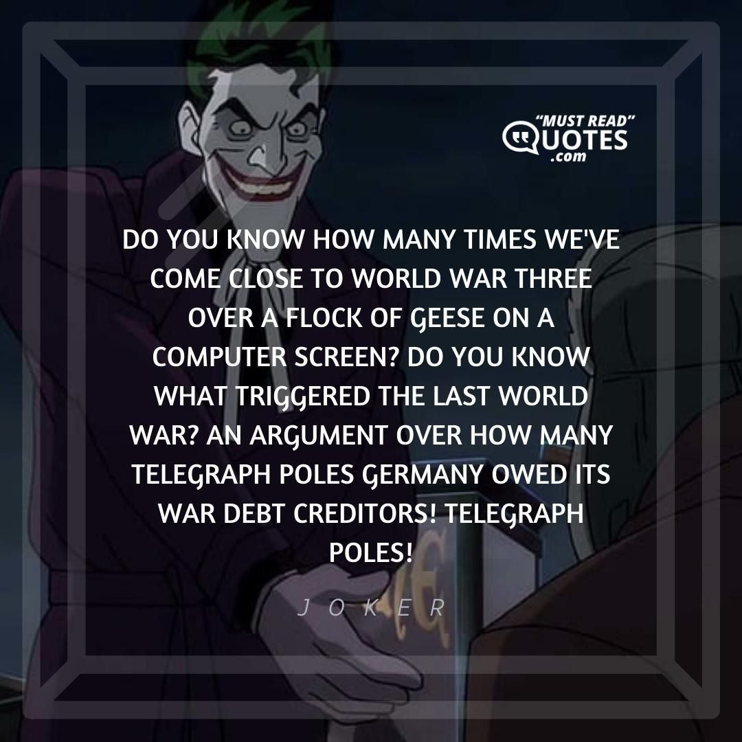 Do you know how many times we've come close to world war three over a flock of geese on a computer screen? Do you know what triggered the last world war? An argument over how many telegraph poles Germany owed its war debt creditors! Telegraph poles!
