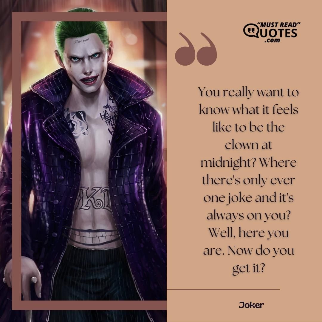 You really want to know what it feels like to be the clown at midnight? Where there's only ever one joke and it's always on you? Well, here you are. Now do you get it?