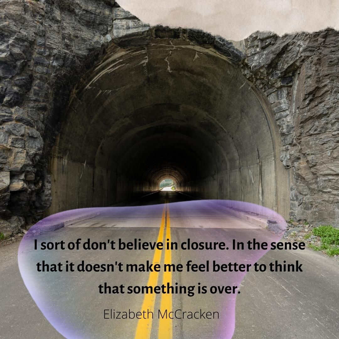 I sort of don't believe in closure. In the sense that it doesn't make me feel better to think that something is over.