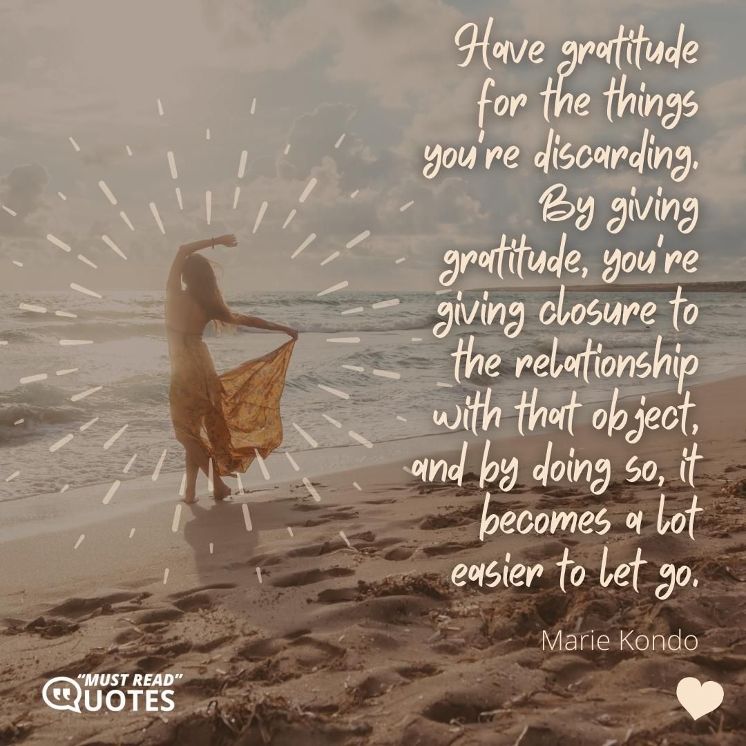 Have gratitude for the things you're discarding. By giving gratitude, you're giving closure to the relationship with that object, and by doing so, it becomes a lot easier to let go.