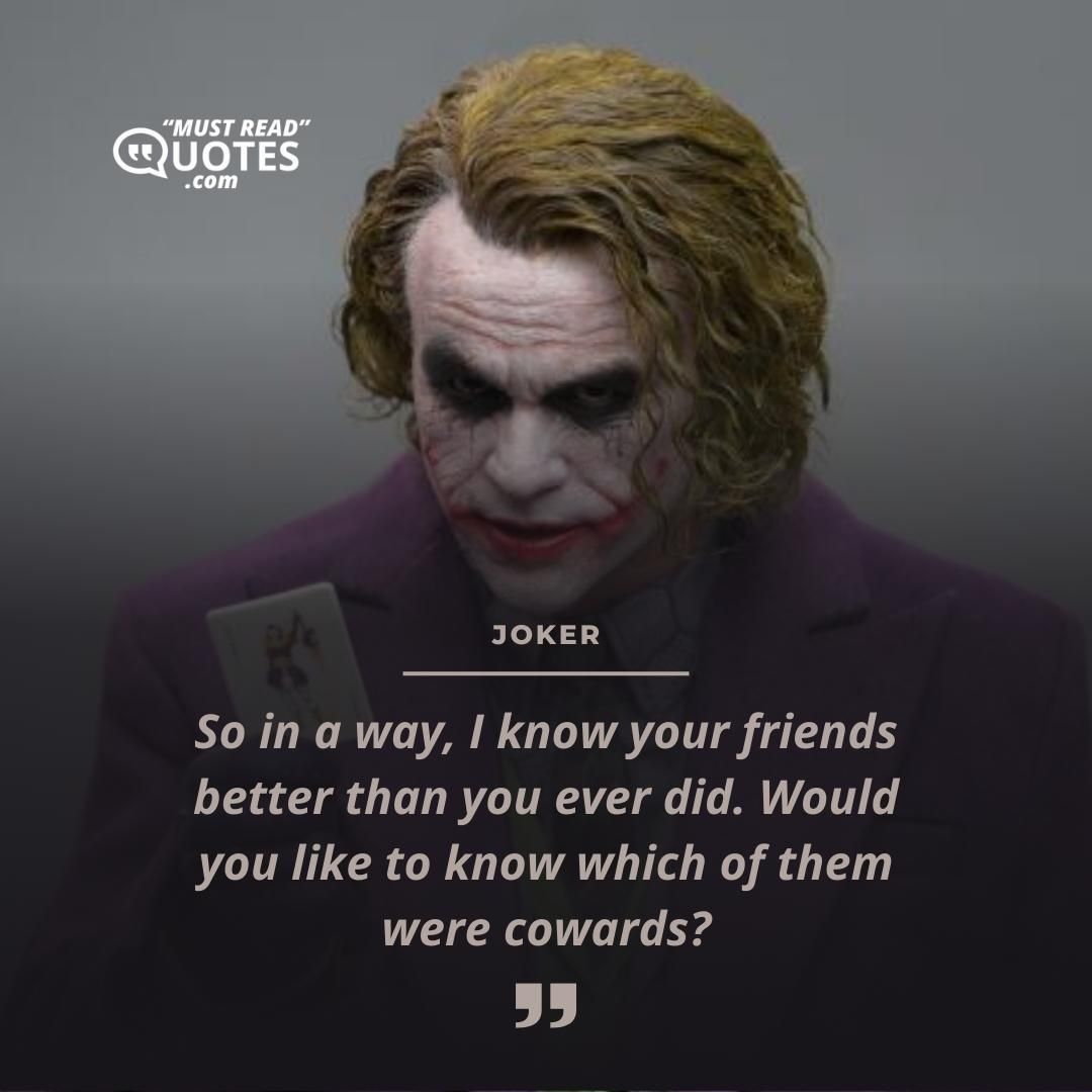 So in a way, I know your friends better than you ever did. Would you like to know which of them were cowards?