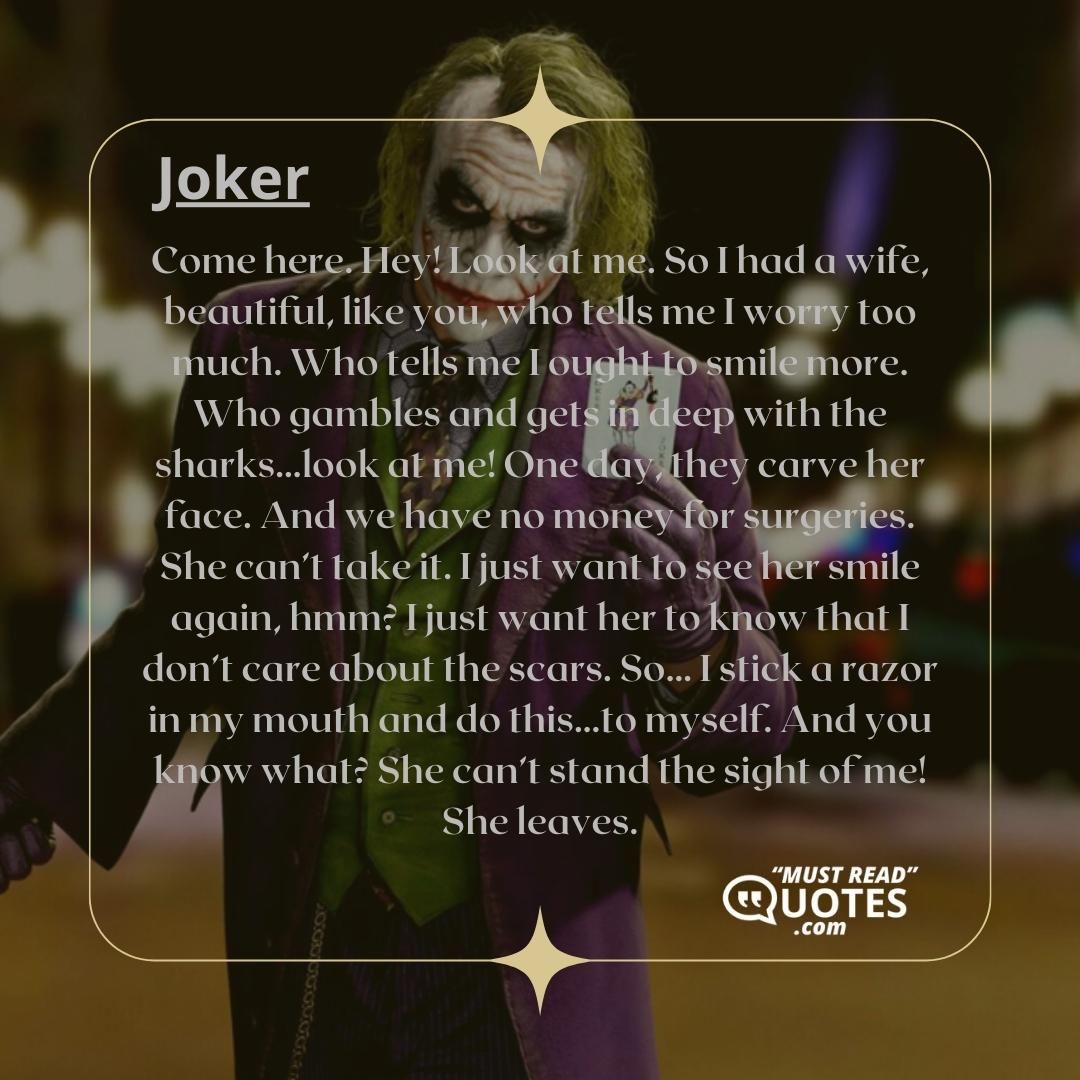 Come here. Hey! Look at me. So I had a wife, beautiful, like you, who tells me I worry too much. Who tells me I ought to smile more. Who gambles and gets in deep with the sharks…look at me! One day, they carve her face. And we have no money for surgeries. She can’t take it. I just want to see her smile again, hmm? I just want her to know that I don’t care about the scars. So… I stick a razor in my mouth and do this…to myself. And you know what? She can’t stand the sight of me! She leaves.